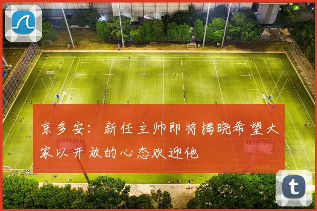 京多安：新任主帅即将揭晓希望大家以开放的心态欢迎他
