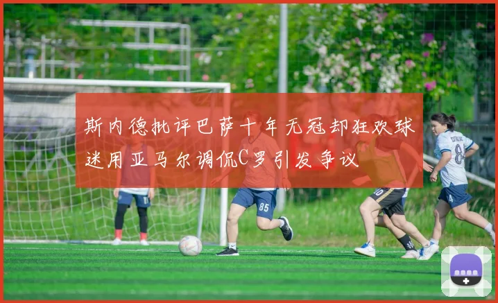 斯内德批评巴萨十年无冠却狂欢球迷用亚马尔调侃C罗引发争议