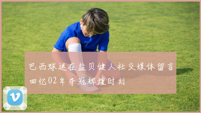 巴西球迷在盐贝健人社交媒体留言回忆02年夺冠辉煌时刻