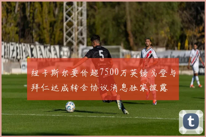 纽卡斯尔要价超7500万英镑戈登与拜仁达成转会协议消息独家披露