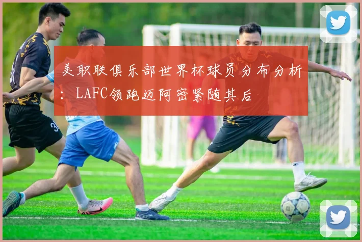 美职联俱乐部世界杯球员分布分析：LAFC领跑迈阿密紧随其后