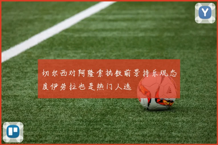 切尔西对阿隆索执教前景持乐观态度伊劳拉也是热门人选